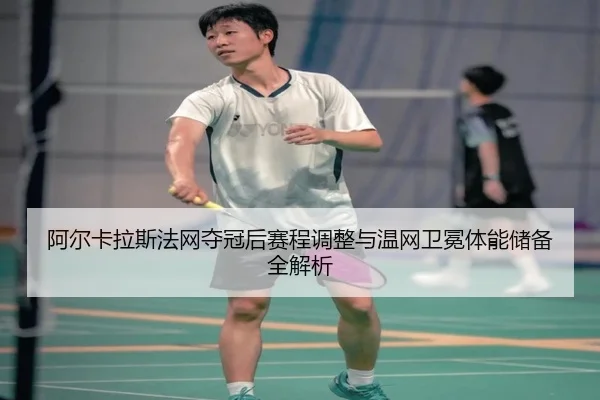 阿尔卡拉斯法网夺冠后赛程调整与温网卫冕体能储备全解析